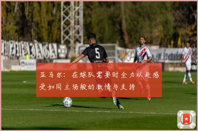 亚马尔：在球队需要时全力以赴感受如同主场般的激情与支持