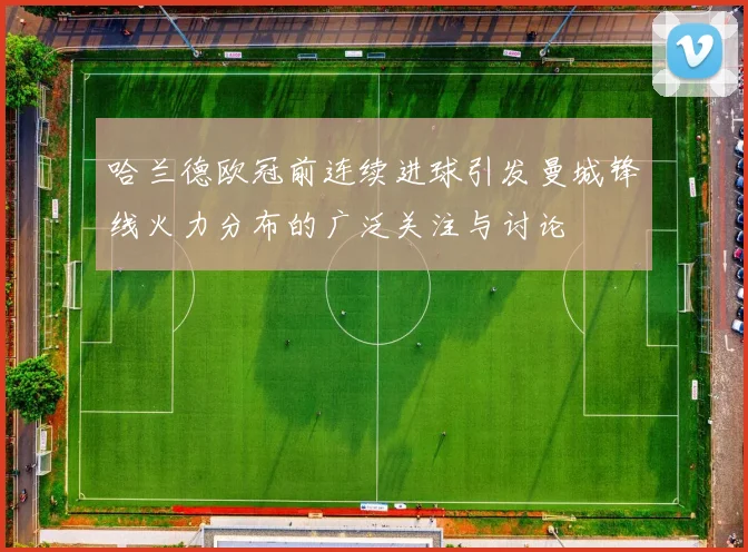 哈兰德欧冠前连续进球引发曼城锋线火力分布的广泛关注与讨论