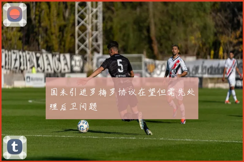 国米引进罗梅罗协议在望但需先处理后卫问题