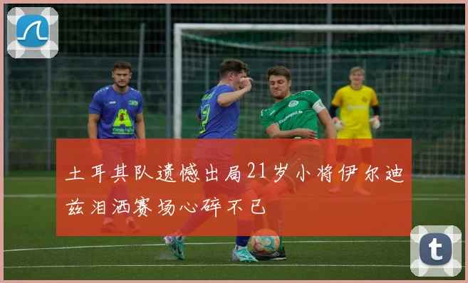 土耳其队遗憾出局21岁小将伊尔迪兹泪洒赛场心碎不已