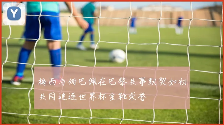 梅西与姆巴佩在巴黎共事默契如初共同追逐世界杯金靴荣誉