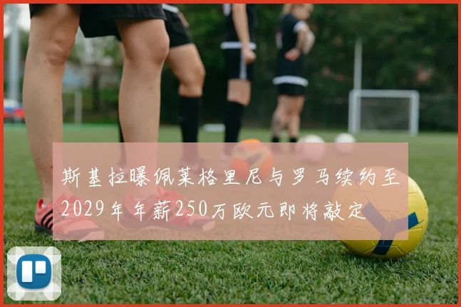 斯基拉曝佩莱格里尼与罗马续约至2029年年薪250万欧元即将敲定