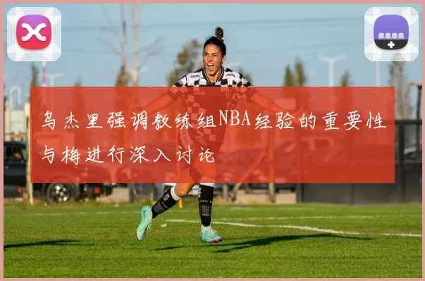 乌杰里强调教练组NBA经验的重要性与梅进行深入讨论