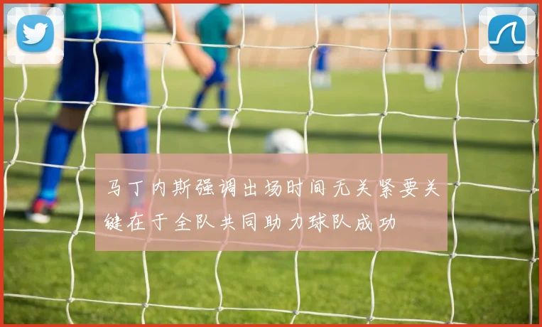 马丁内斯强调出场时间无关紧要关键在于全队共同助力球队成功
