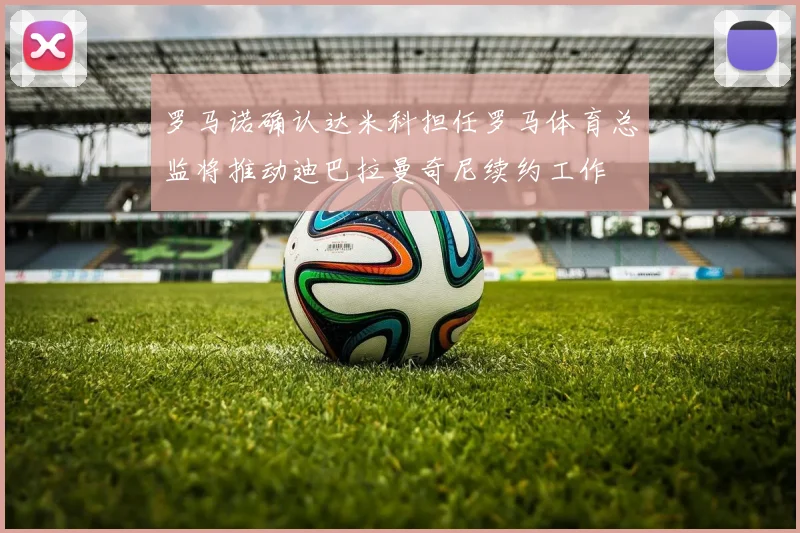 罗马诺确认达米科担任罗马体育总监将推动迪巴拉曼奇尼续约工作