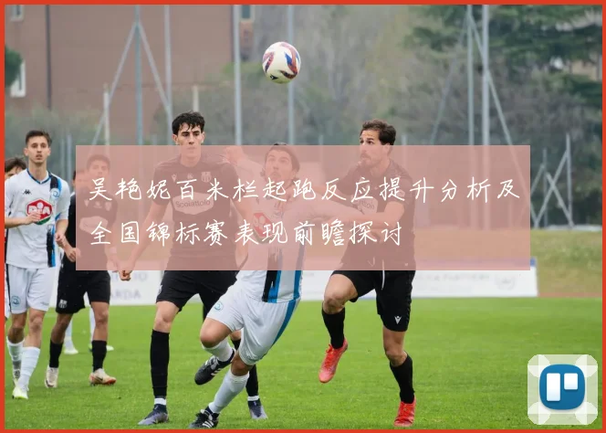 吴艳妮百米栏起跑反应提升分析及全国锦标赛表现前瞻探讨