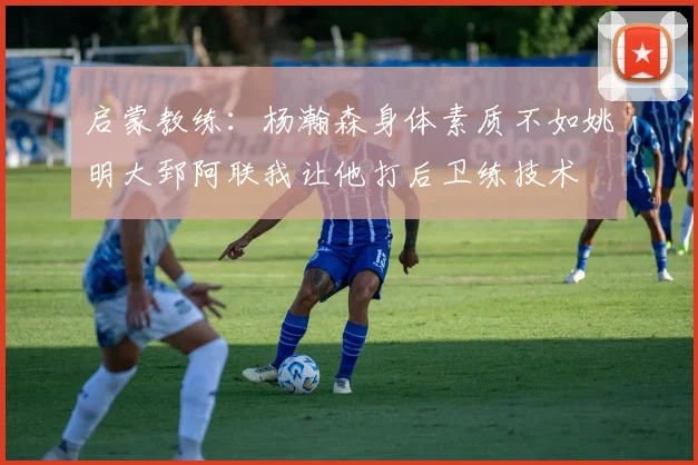 启蒙教练:杨瀚森身体素质不如姚明大郅阿联我让他打后卫练技术