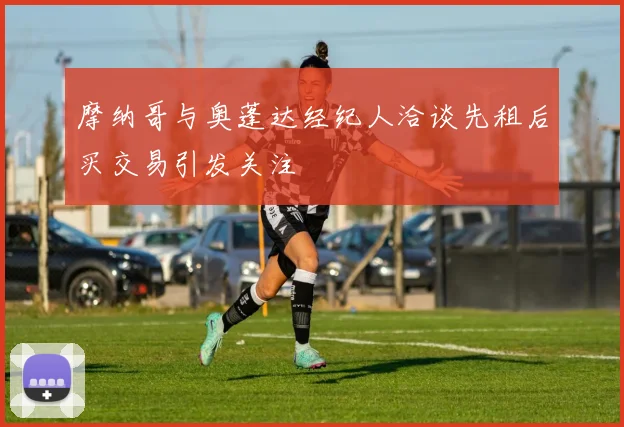 摩纳哥与奥蓬达经纪人洽谈先租后买交易引发关注