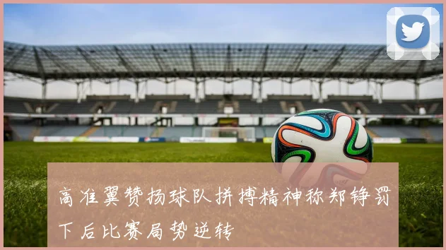 高准翼赞扬球队拼搏精神称郑铮罚下后比赛局势逆转