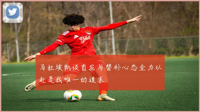 马杜埃凯谈首发与替补心态全力以赴是我唯一的追求