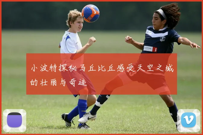 小波特探秘马丘比丘感受天空之城的壮丽与奇迹