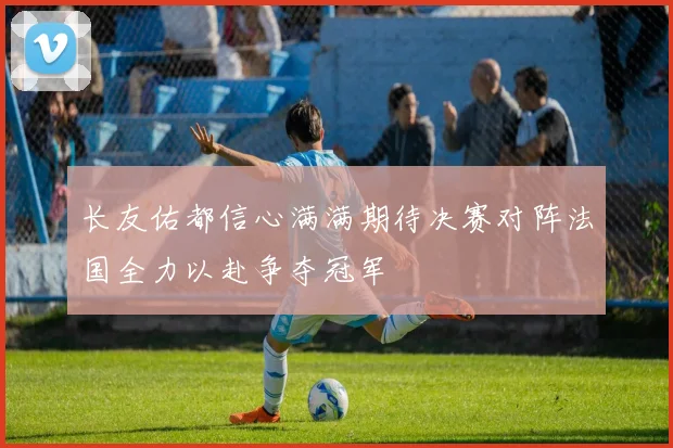 长友佑都信心满满期待决赛对阵法国全力以赴争夺冠军