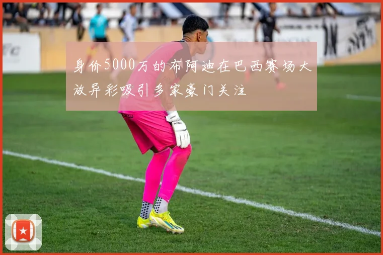 身价5000万的布阿迪在巴西赛场大放异彩吸引多家豪门关注