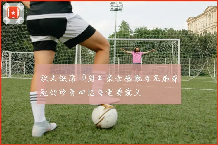 欧文缺席10周年聚会感慨与兄弟夺冠的珍贵回忆与重要意义